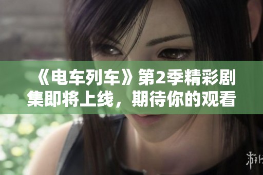 《电车列车》第2季精彩剧集即将上线，期待你的观看！