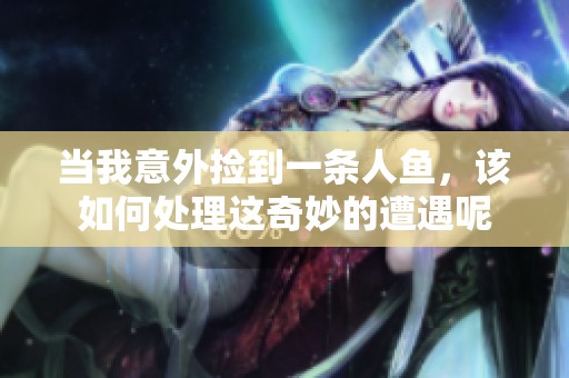 当我意外捡到一条人鱼，该如何处理这奇妙的遭遇呢