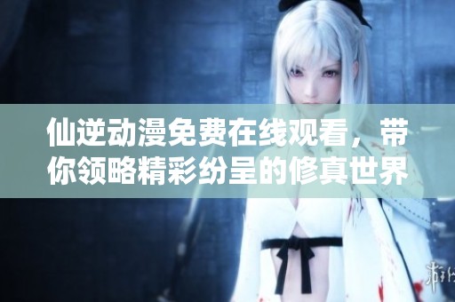 仙逆动漫免费在线观看，带你领略精彩纷呈的修真世界
