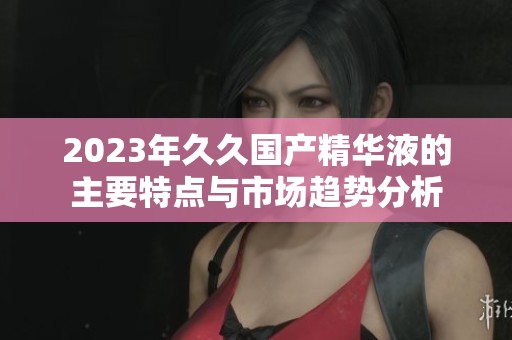 2023年久久国产精华液的主要特点与市场趋势分析