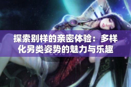 探索别样的亲密体验：多样化另类姿势的魅力与乐趣