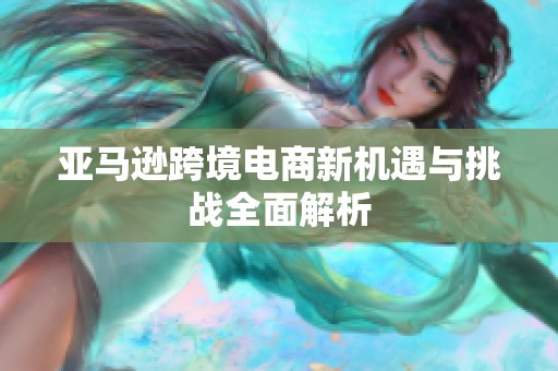 亚马逊跨境电商新机遇与挑战全面解析