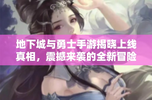 地下城与勇士手游揭晓上线真相，震撼来袭的全新冒险等你体验