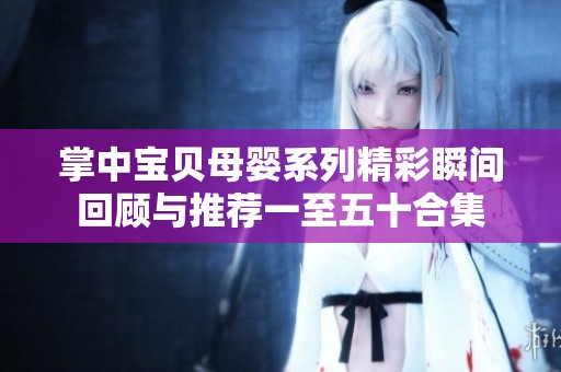 掌中宝贝母婴系列精彩瞬间回顾与推荐一至五十合集