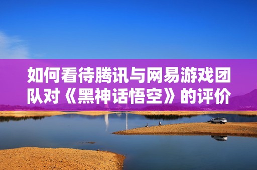 如何看待腾讯与网易游戏团队对《黑神话悟空》的评价与展望