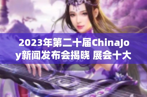 2023年第二十届ChinaJoy新闻发布会揭晓 展会十大精彩亮点纷呈