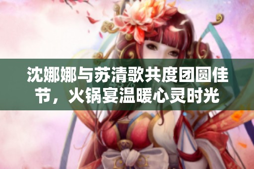 沈娜娜与苏清歌共度团圆佳节，火锅宴温暖心灵时光
