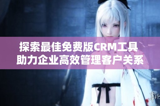 探索最佳免费版CRM工具 助力企业高效管理客户关系