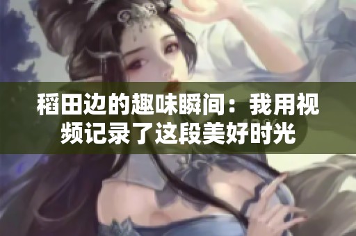 稻田边的趣味瞬间：我用视频记录了这段美好时光