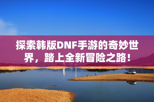 探索韩版DNF手游的奇妙世界，踏上全新冒险之路！