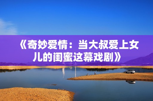《奇妙爱情：当大叔爱上女儿的闺蜜这幕戏剧》
