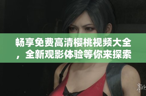 畅享免费高清樱桃视频大全，全新观影体验等你来探索