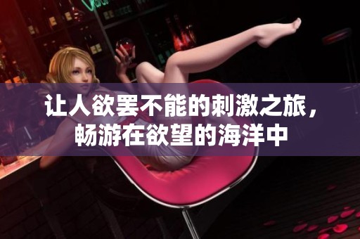让人欲罢不能的刺激之旅，畅游在欲望的海洋中