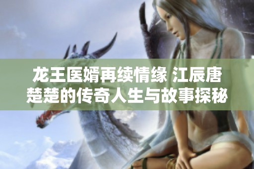 龙王医婿再续情缘 江辰唐楚楚的传奇人生与故事探秘