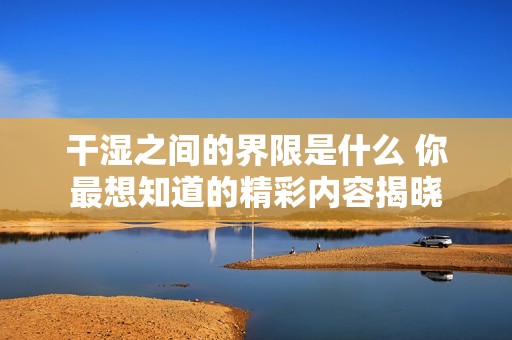 干湿之间的界限是什么 你最想知道的精彩内容揭晓