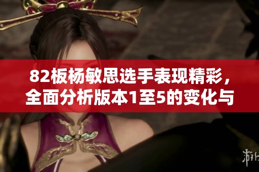 82板杨敏思选手表现精彩，全面分析版本1至5的变化与影响