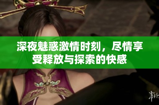 深夜魅惑激情时刻，尽情享受释放与探索的快感