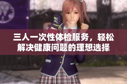 三人一次性体检服务，轻松解决健康问题的理想选择