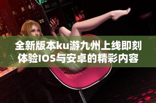 全新版本ku游九州上线即刻体验IOS与安卓的精彩内容