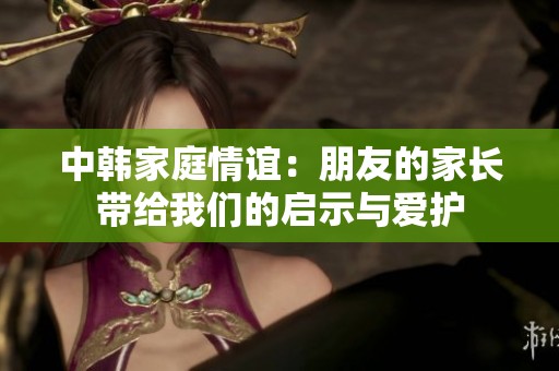 中韩家庭情谊：朋友的家长带给我们的启示与爱护