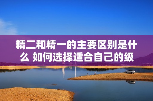 精二和精一的主要区别是什么 如何选择适合自己的级别