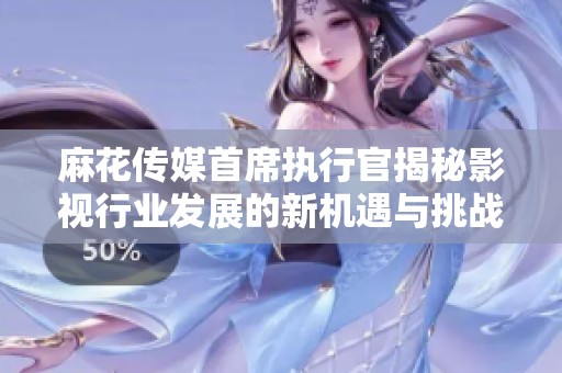 麻花传媒首席执行官揭秘影视行业发展的新机遇与挑战