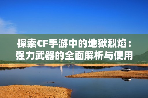 探索CF手游中的地狱烈焰：强力武器的全面解析与使用技巧
