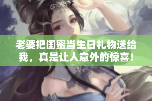 老婆把闺蜜当生日礼物送给我，真是让人意外的惊喜！