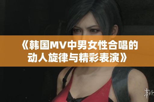 《韩国MV中男女性合唱的动人旋律与精彩表演》