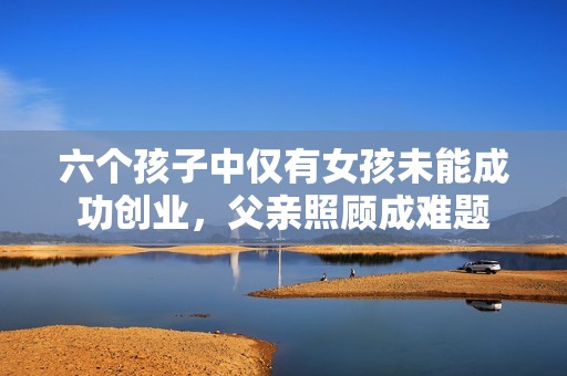 六个孩子中仅有女孩未能成功创业，父亲照顾成难题