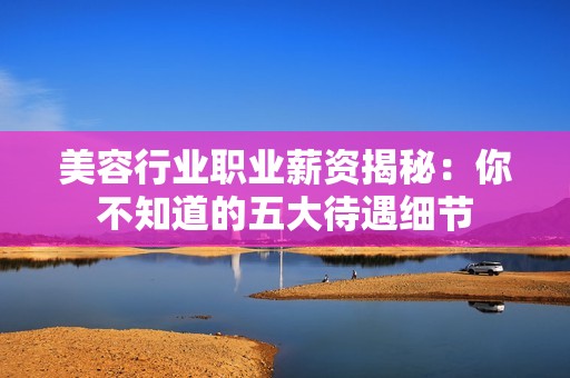 美容行业职业薪资揭秘：你不知道的五大待遇细节