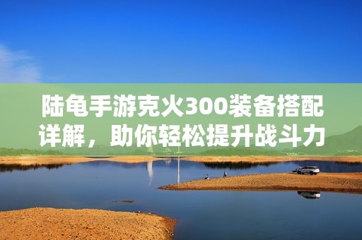 陆龟手游克火300装备搭配详解，助你轻松提升战斗力