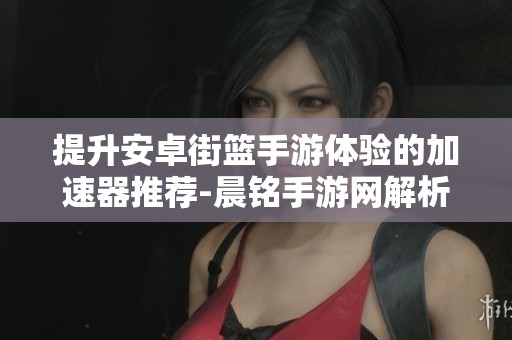 提升安卓街篮手游体验的加速器推荐-晨铭手游网解析