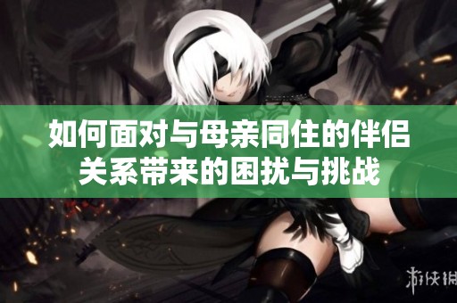 如何面对与母亲同住的伴侣关系带来的困扰与挑战