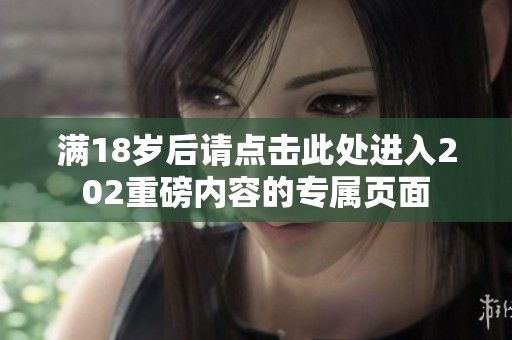 满18岁后请点击此处进入202重磅内容的专属页面