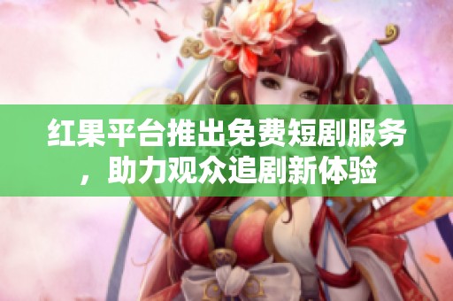 红果平台推出免费短剧服务，助力观众追剧新体验