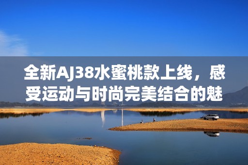全新AJ38水蜜桃款上线，感受运动与时尚完美结合的魅力