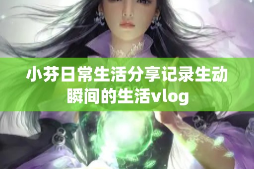 小芬日常生活分享记录生动瞬间的生活vlog