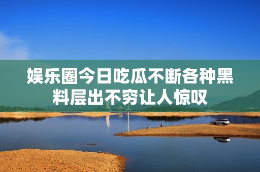娱乐圈今日吃瓜不断各种黑料层出不穷让人惊叹