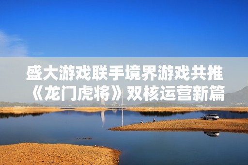 盛大游戏联手境界游戏共推《龙门虎将》双核运营新篇章