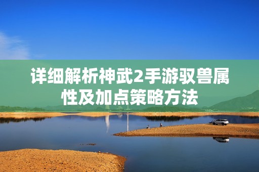 详细解析神武2手游驭兽属性及加点策略方法
