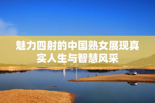 魅力四射的中国熟女展现真实人生与智慧风采