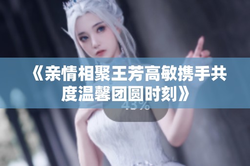 《亲情相聚王芳高敏携手共度温馨团圆时刻》