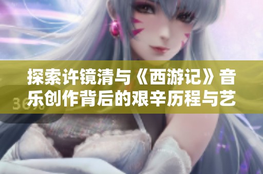 探索许镜清与《西游记》音乐创作背后的艰辛历程与艺术成就