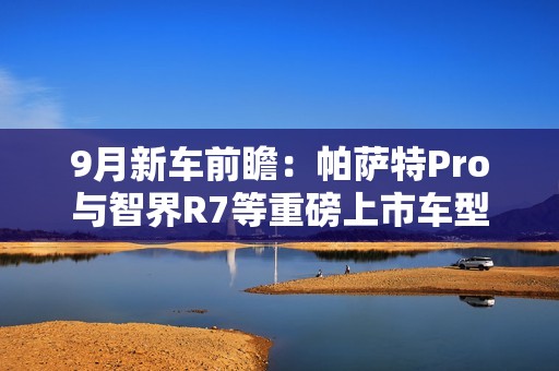 9月新车前瞻：帕萨特Pro与智界R7等重磅上市车型解析