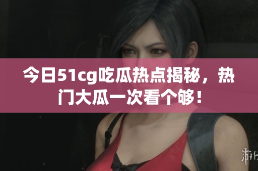 今日51cg吃瓜热点揭秘，热门大瓜一次看个够！