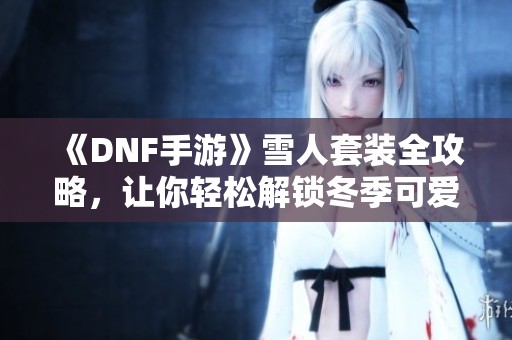 《DNF手游》雪人套装全攻略，让你轻松解锁冬季可爱装扮秘籍！