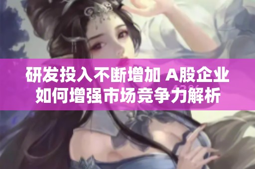 研发投入不断增加 A股企业如何增强市场竞争力解析