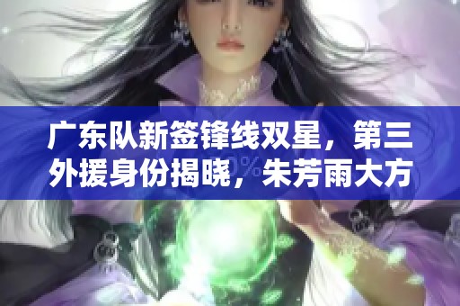广东队新签锋线双星，第三外援身份揭晓，朱芳雨大方洒脱