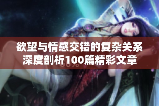 欲望与情感交错的复杂关系深度剖析100篇精彩文章
